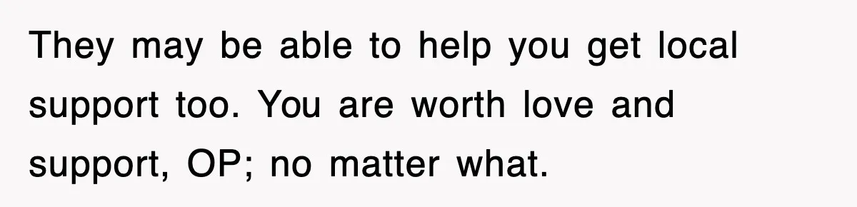They may be able to help you get local support too. You are worth love and support, OP; no matter what.