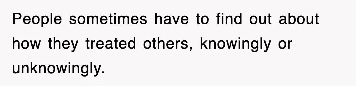 People sometimes have to find out about how they treated others, knowingly or unknowingly.