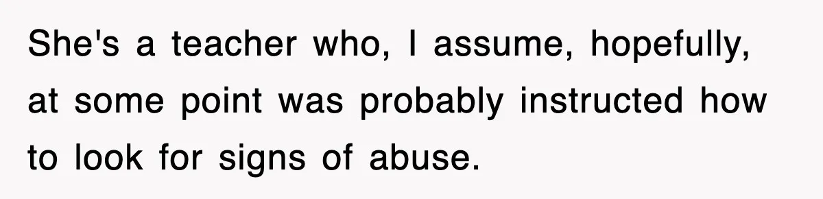 She's a teacher who, I assume, hopefully, at some point was probably instructed how to look for signs of abuse.