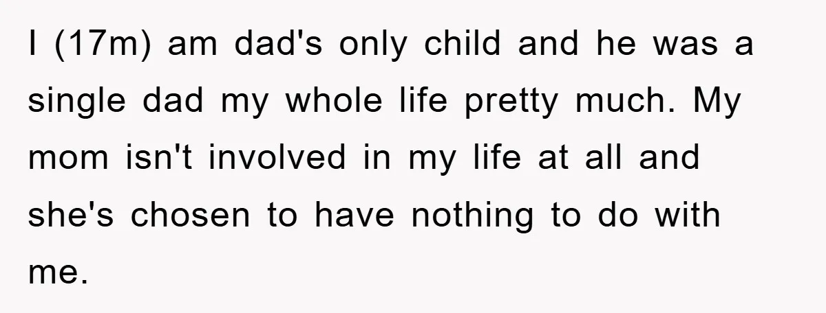I (17m) am dad's only child and he was a single dad my whole life pretty much. My mom isn't involved in my life at all and she's chosen to...