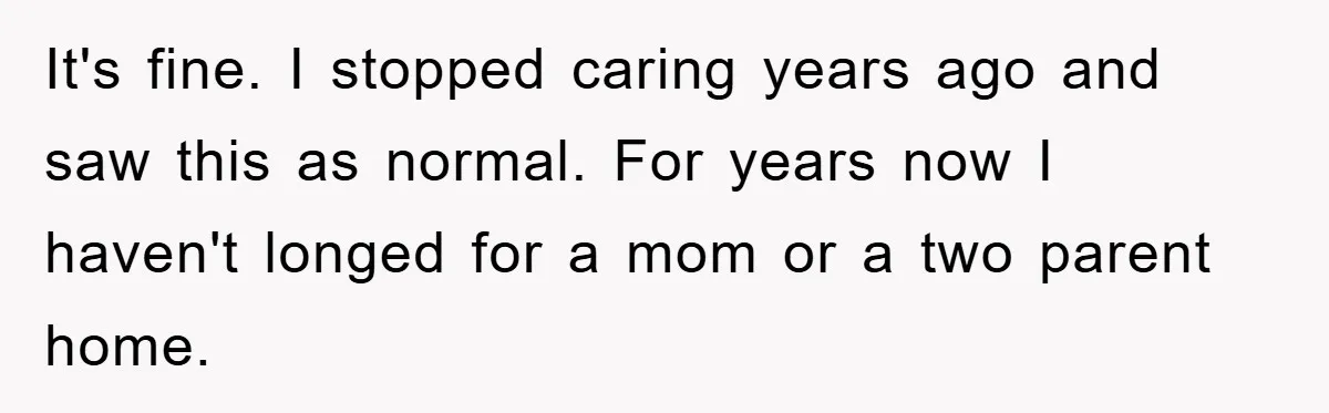 It's fine. I stopped caring years ago and saw this as normal. For years now I haven't longed for a mom or a two parent home.
