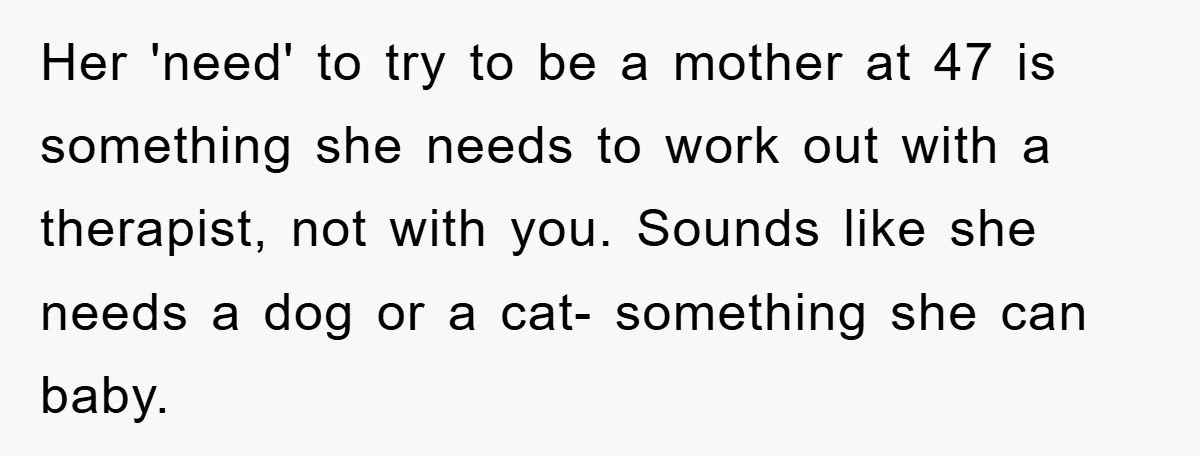 Her 'need' to try to be a mother at 47 is something she needs to work out with a therapist, not with you. Sounds like she needs a dog or...