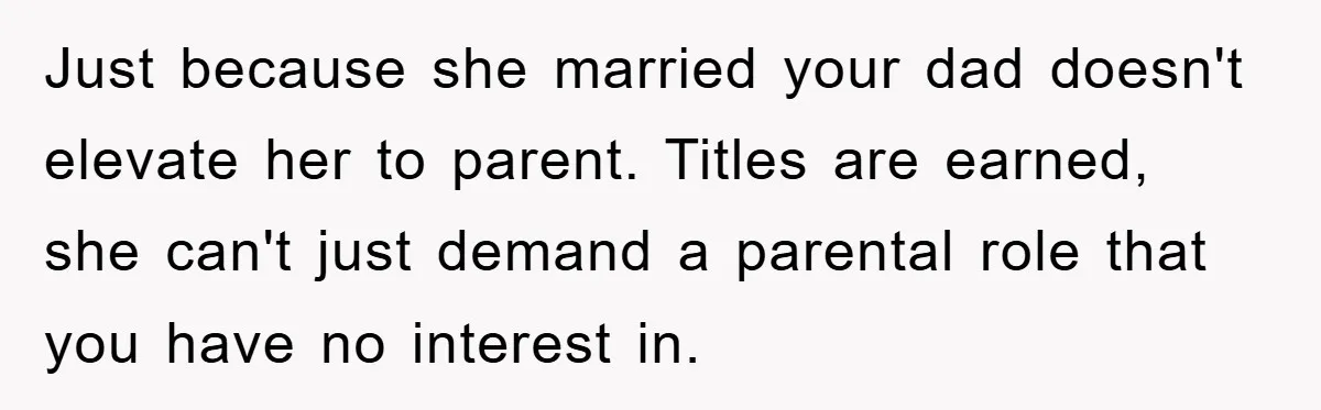 Just because she married your dad doesn't elevate her to parent. Titles are earned, she can't just demand a parental role that you have no interest in.