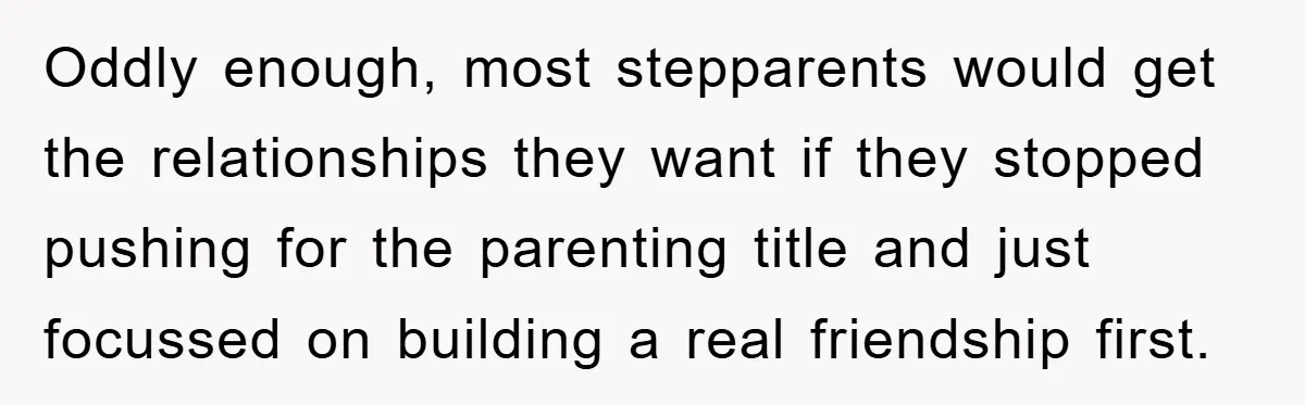 Oddly enough, most stepparents would get the relationships they want if they stopped pushing for the parenting title and just focussed on building a real friendship first.