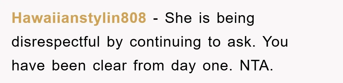 Hawaiianstylin808 - She is being disrespectful by continuing to ask. You have been clear from day one. NTA.