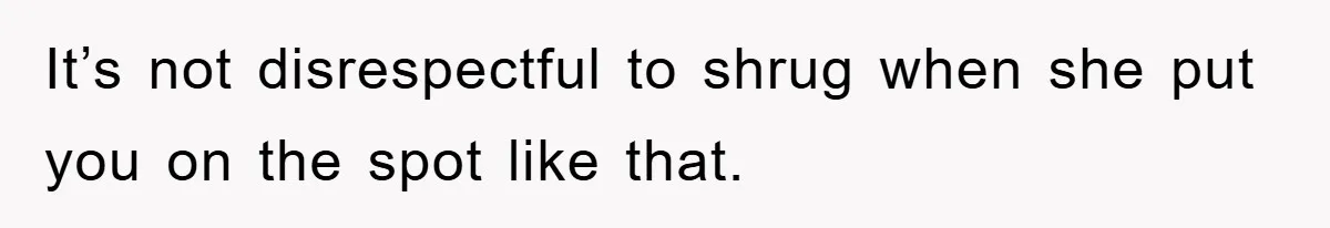 It’s not disrespectful to shrug when she put you on the spot like that.