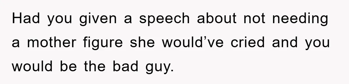 Had you given a speech about not needing a mother figure she would’ve cried and you would be the bad guy.
