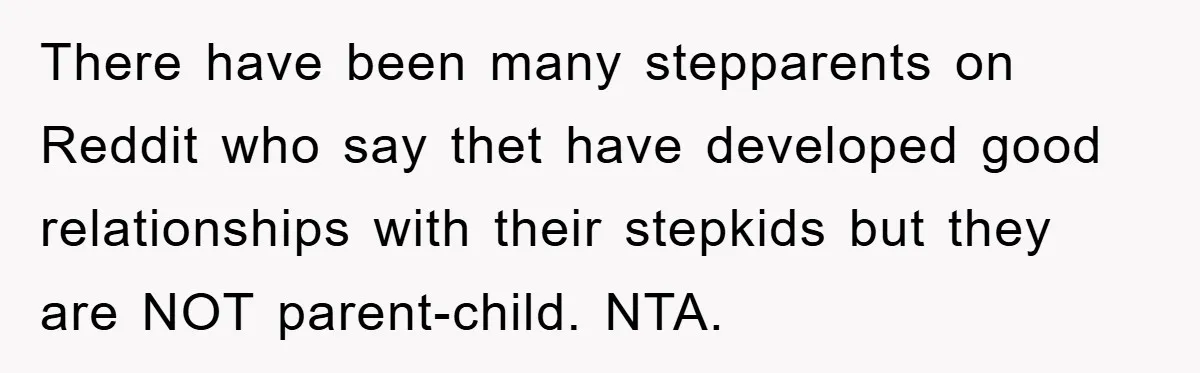 There have been many stepparents on Reddit who say thet have developed good relationships with their stepkids but they are NOT parent-child. NTA.