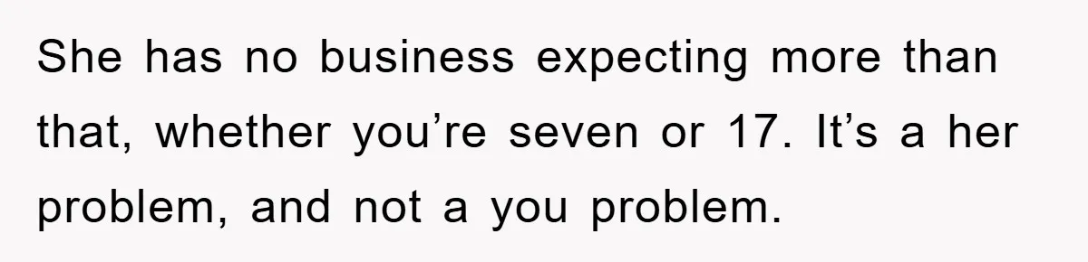She has no business expecting more than that, whether you’re seven or 17. It’s a her problem, and not a you problem.
