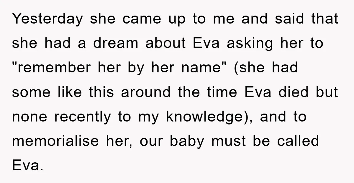 Dad-to-Be Shuts Down Wife’s Dream Baby Name, Fearing It Will Ruin Her Life Yesterday she came up to me and said that she had a dream about Eva asking her to "remember her by her name" (she had some like this around the...
