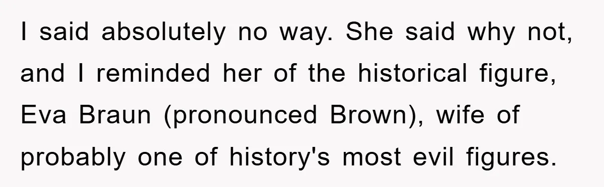 Dad-to-Be Shuts Down Wife’s Dream Baby Name, Fearing It Will Ruin Her Life I said absolutely no way. She said why not, and I reminded her of the historical figure, Eva Braun (pronounced Brown), wife of probably one of history's most evil figures.