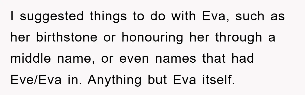 Dad-to-Be Shuts Down Wife’s Dream Baby Name, Fearing It Will Ruin Her Life I suggested things to do with Eva, such as her birthstone or honouring her through a middle name, or even names that had Eve/Eva in. Anything but Eva itself.
