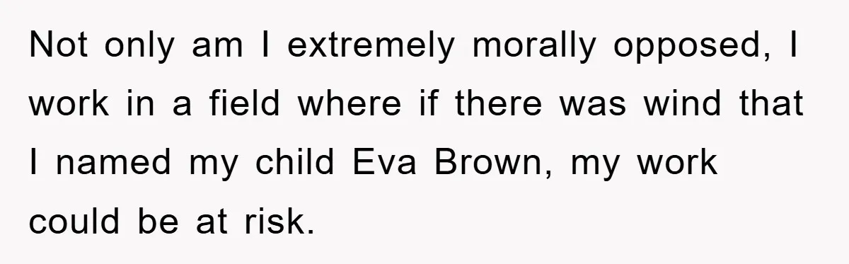 Dad-to-Be Shuts Down Wife’s Dream Baby Name, Fearing It Will Ruin Her Life Not only am I extremely morally opposed, I work in a field where if there was wind that I named my child Eva Brown, my work could be at risk.
