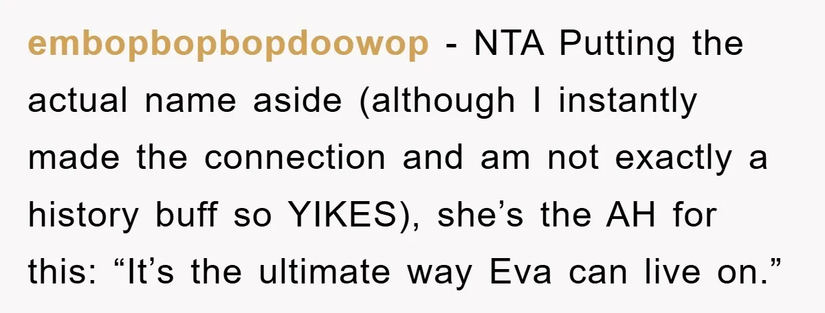 Dad-to-Be Shuts Down Wife’s Dream Baby Name, Fearing It Will Ruin Her Life embopbopbopdoowop - NTA Putting the actual name aside (although I instantly made the connection and am not exactly a history buff so YIKES), she’s the AH for this: “It’s the...