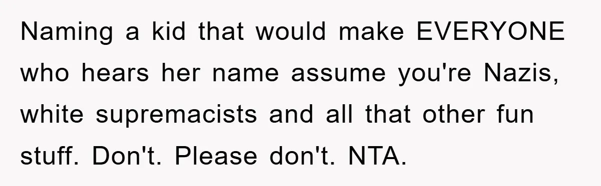 Dad-to-Be Shuts Down Wife’s Dream Baby Name, Fearing It Will Ruin Her Life Naming a kid that would make EVERYONE who hears her name assume you're Nazis, white supremacists and all that other fun stuff. Don't. Please don't. NTA.