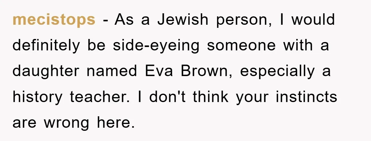 Dad-to-Be Shuts Down Wife’s Dream Baby Name, Fearing It Will Ruin Her Life mecistops - As a Jewish person, I would definitely be side-eyeing someone with a daughter named Eva Brown, especially a history teacher. I don't think your instincts are wrong here.
