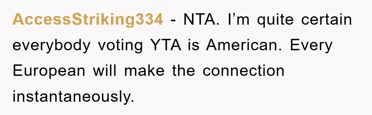 Dad-to-Be Shuts Down Wife’s Dream Baby Name, Fearing It Will Ruin Her Life AccessStriking334 - NTA. I’m quite certain everybody voting YTA is American. Every European will make the connection instantaneously.
