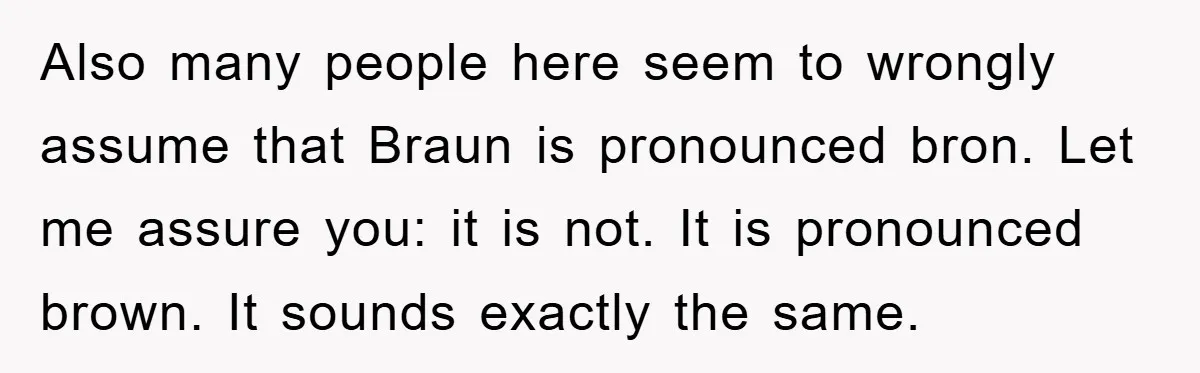 Dad-to-Be Shuts Down Wife’s Dream Baby Name, Fearing It Will Ruin Her Life Also many people here seem to wrongly assume that Braun is pronounced bron. Let me assure you: it is not. It is pronounced brown. It sounds exactly the same.