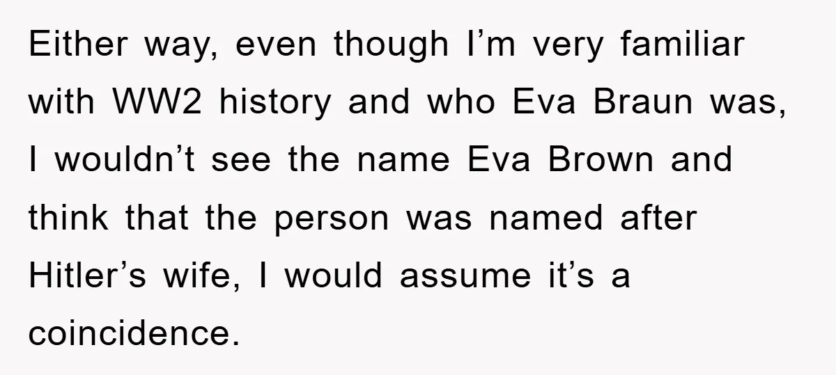 Dad-to-Be Shuts Down Wife’s Dream Baby Name, Fearing It Will Ruin Her Life Either way, even though I’m very familiar with WW2 history and who Eva Braun was, I wouldn’t see the name Eva Brown and think that the person was named after...