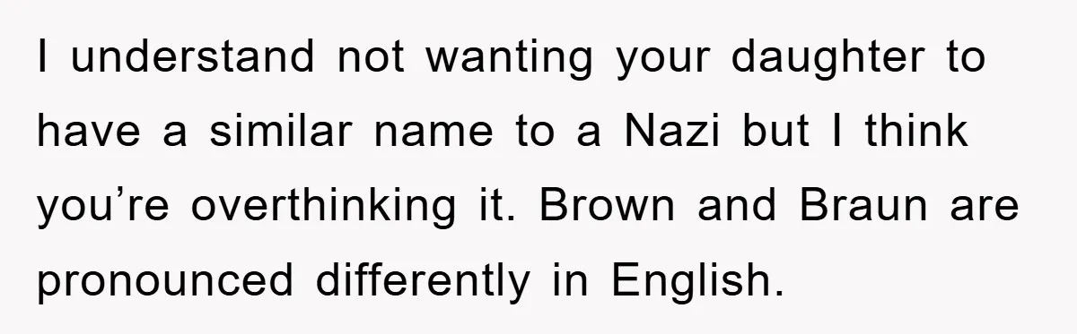 Dad-to-Be Shuts Down Wife’s Dream Baby Name, Fearing It Will Ruin Her Life I understand not wanting your daughter to have a similar name to a Nazi but I think you’re overthinking it. Brown and Braun are pronounced differently in English.