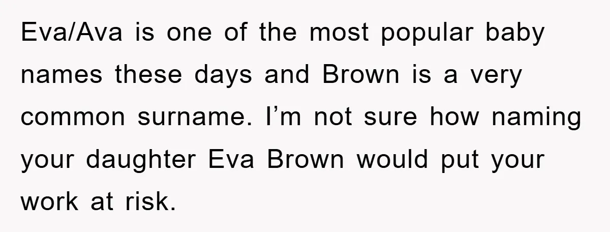 Dad-to-Be Shuts Down Wife’s Dream Baby Name, Fearing It Will Ruin Her Life Eva/Ava is one of the most popular baby names these days and Brown is a very common surname. I’m not sure how naming your daughter Eva Brown would put your...