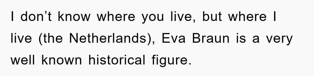 Dad-to-Be Shuts Down Wife’s Dream Baby Name, Fearing It Will Ruin Her Life I don’t know where you live, but where I live (the Netherlands), Eva Braun is a very well known historical figure.