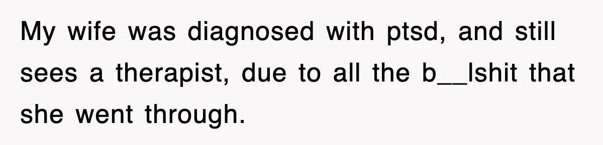 My wife was diagnosed with ptsd, and still sees a therapist, due to all the b__lshit that she went through.