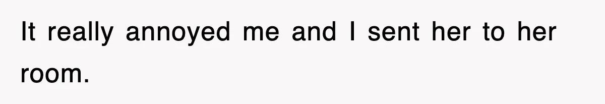 It really annoyed me and I sent her to her room.