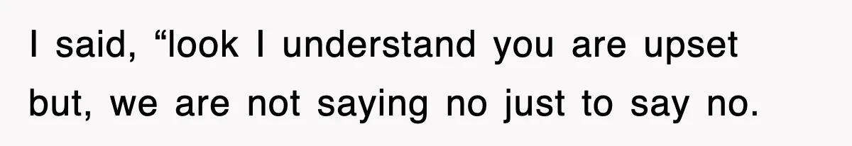 I said, “look I understand you are upset but, we are not saying no just to say no.