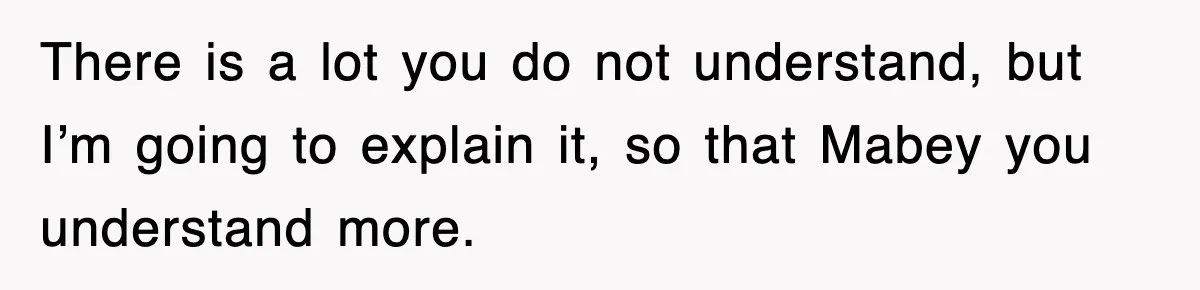 There is a lot you do not understand, but I’m going to explain it, so that Mabey you understand more.