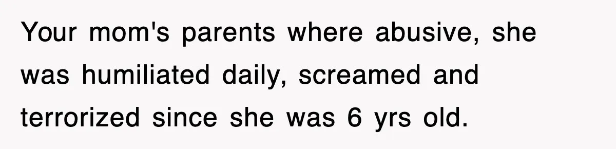 Your mom's parents where abusive, she was humiliated daily, screamed and terrorized since she was 6 yrs old.