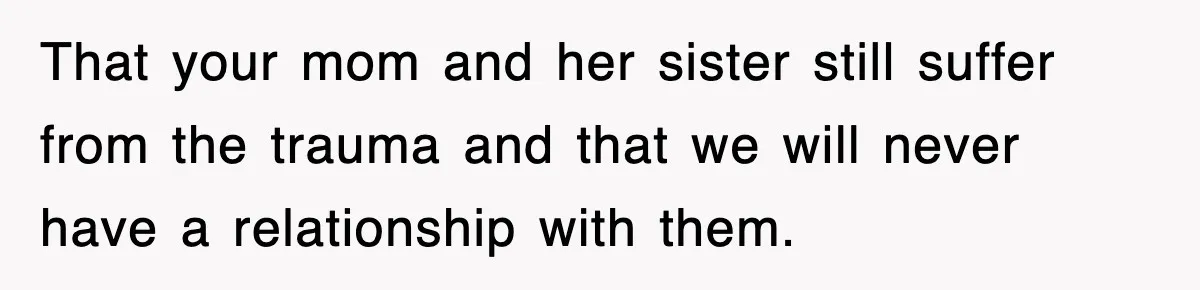 That your mom and her sister still suffer from the trauma and that we will never have a relationship with them.