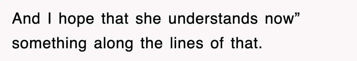 And I hope that she understands now” something along the lines of that.
