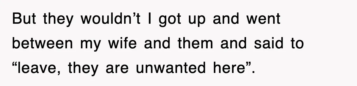 But they wouldn’t I got up and went between my wife and them and said to “leave, they are unwanted here”.