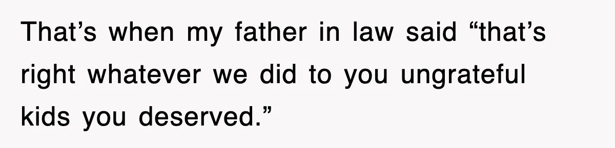 That’s when my father in law said “that’s right whatever we did to you ungrateful kids you deserved.”