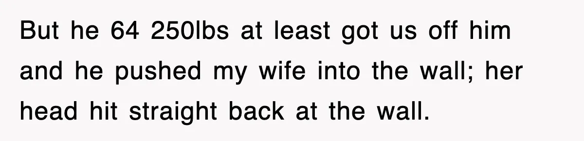 But he 64 250lbs at least got us off him and he pushed my wife into the wall; her head hit straight back at the wall.