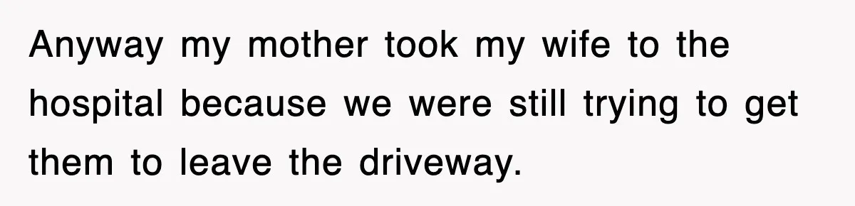 Anyway my mother took my wife to the hospital because we were still trying to get them to leave the driveway.
