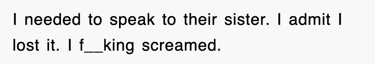 I needed to speak to their sister. I admit I lost it. I f__king screamed.