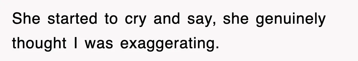 She started to cry and say, she genuinely thought I was exaggerating.