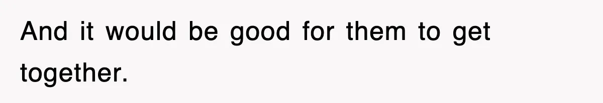 And it would be good for them to get together.