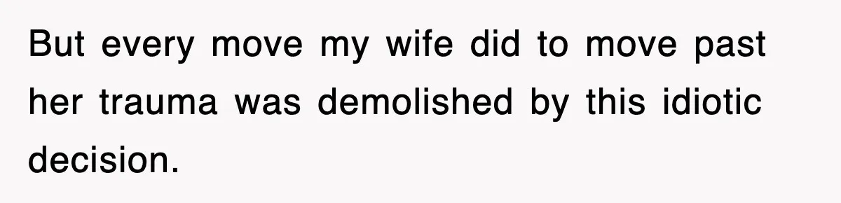 But every move my wife did to move past her trauma was demolished by this idiotic decision.