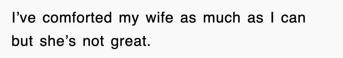 I’ve comforted my wife as much as I can but she’s not great.