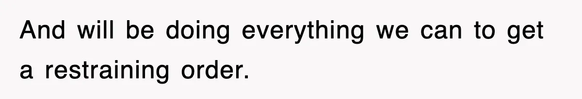 And will be doing everything we can to get a restraining order.