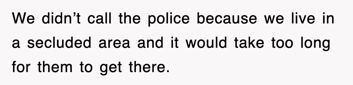 We didn’t call the police because we live in a secluded area and it would take too long for them to get there.