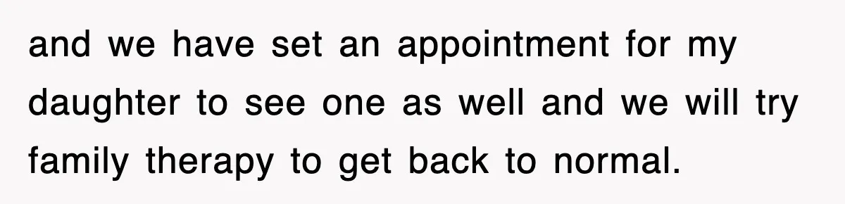 and we have set an appointment for my daughter to see one as well and we will try family therapy to get back to normal.