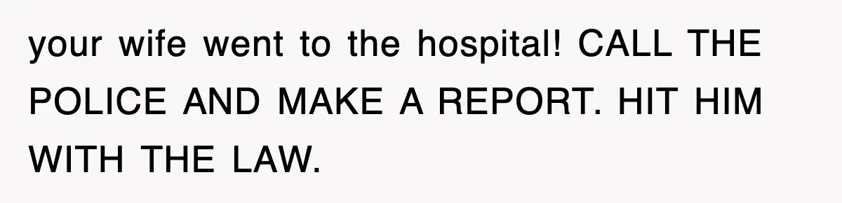 your wife went to the hospital! CALL THE POLICE AND MAKE A REPORT. HIT HIM WITH THE LAW.