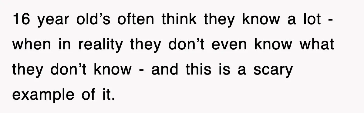 16 year old’s often think they know a lot - when in reality they don’t even know what they don’t know - and this is a scary example of it.