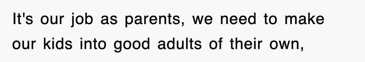 It's our job as parents, we need to make our kids into good adults of their own,