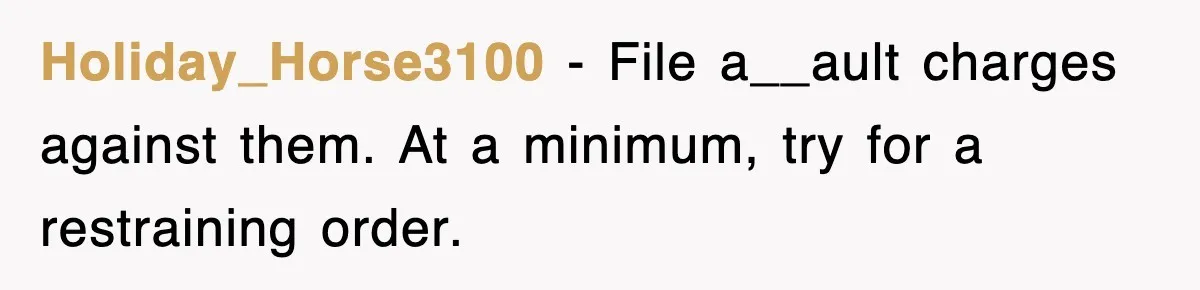 Holiday_Horse3100 − File a__ault charges against them. At a minimum, try for a restraining order.