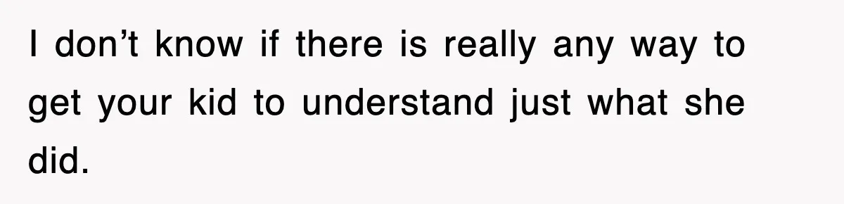 I don’t know if there is really any way to get your kid to understand just what she did.